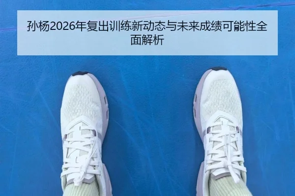 孙杨2026年复出训练新动态与未来成绩可能性全面解析
